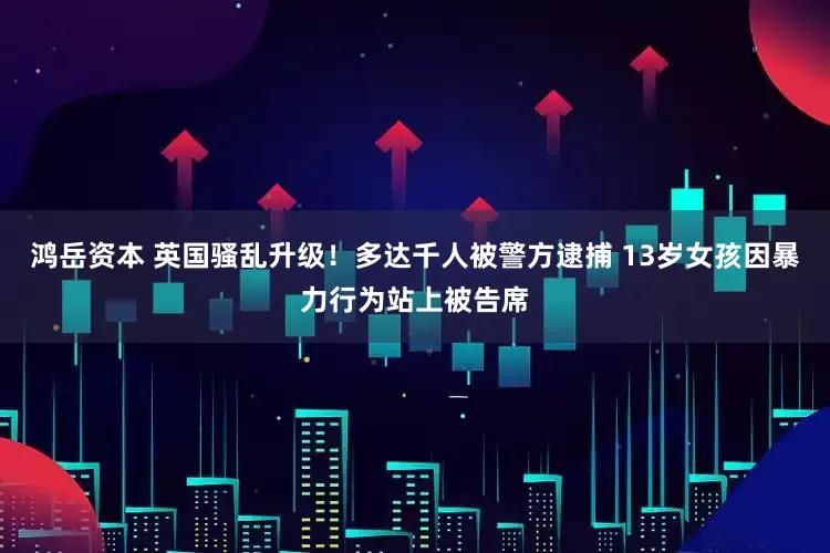 鸿岳资本 英国骚乱升级！多达千人被警方逮捕 13岁女孩因暴力行为站上被告席