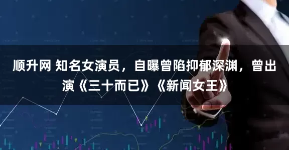 顺升网 知名女演员，自曝曾陷抑郁深渊，曾出演《三十而已》《新闻女王》