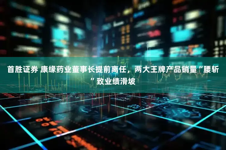 首胜证券 康缘药业董事长提前离任，两大王牌产品销量“腰斩”致业绩滑坡