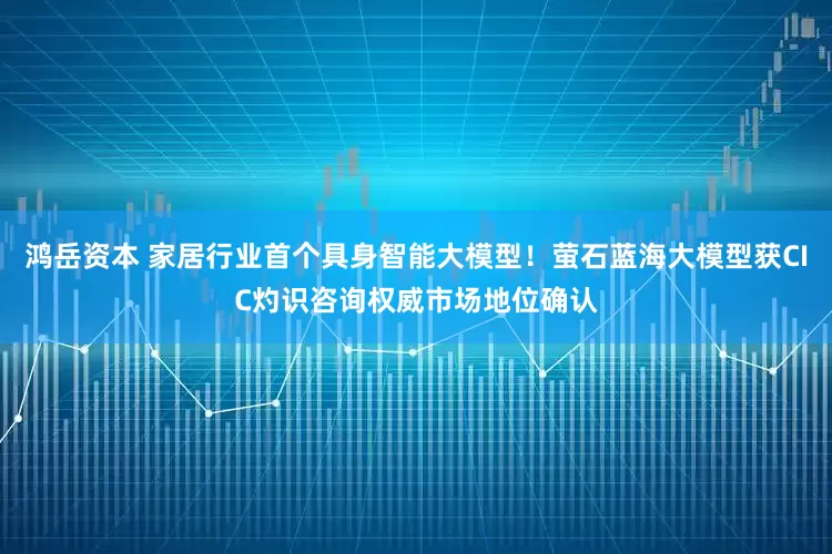 鸿岳资本 家居行业首个具身智能大模型！萤石蓝海大模型获CIC灼识咨询权威市场地位确认