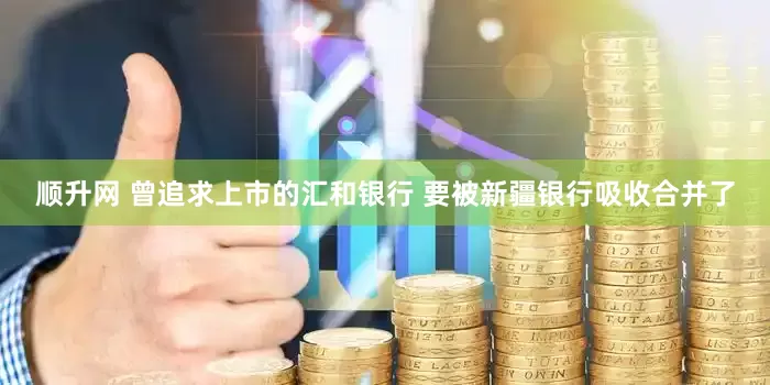 顺升网 曾追求上市的汇和银行 要被新疆银行吸收合并了