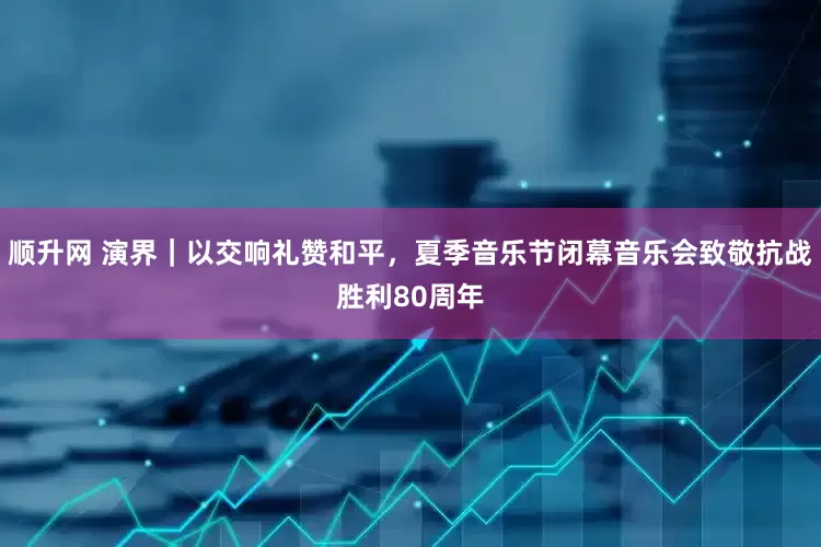 顺升网 演界｜以交响礼赞和平，夏季音乐节闭幕音乐会致敬抗战胜利80周年