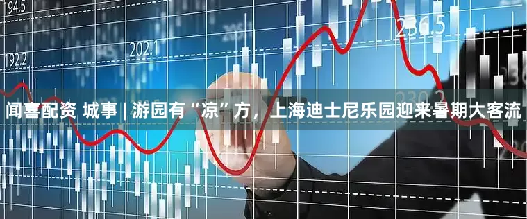 闻喜配资 城事 | 游园有“凉”方，上海迪士尼乐园迎来暑期大客流