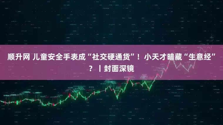 顺升网 儿童安全手表成“社交硬通货”！小天才暗藏“生意经”？丨封面深镜