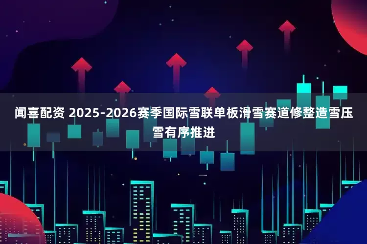 闻喜配资 2025-2026赛季国际雪联单板滑雪赛道修整造雪压雪有序推进
