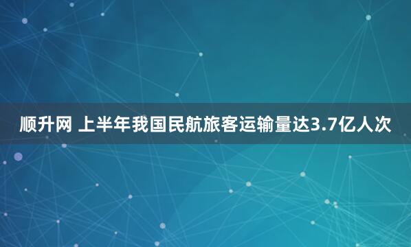 顺升网 上半年我国民航旅客运输量达3.7亿人次
