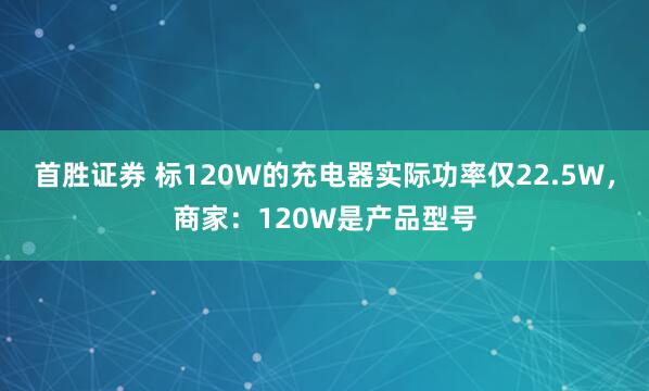 首胜证券 标120W的充电器实际功率仅22.5W，商家：120W是产品型号